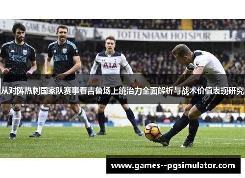 从对阵热刺国家队赛事看吉鲁场上统治力全面解析与战术价值表现研究