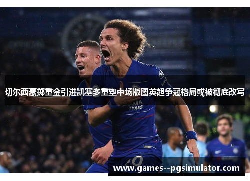 切尔西豪掷重金引进凯塞多重塑中场版图英超争冠格局或被彻底改写