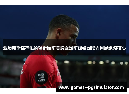 亚历克斯格林伍德领衔后防曼城女足防线稳固她为何是绝对核心