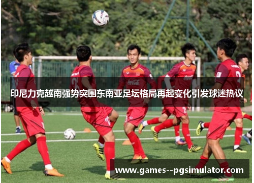 印尼力克越南强势突围东南亚足坛格局再起变化引发球迷热议