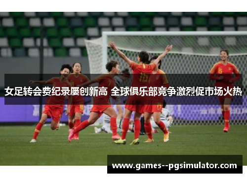 女足转会费纪录屡创新高 全球俱乐部竞争激烈促市场火热