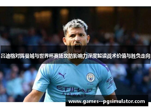 吕迪格对阵曼城与世界杯赛场攻防影响力深度解读战术价值与胜负走向