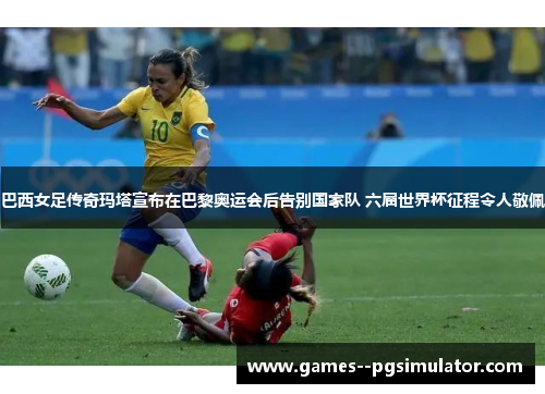 巴西女足传奇玛塔宣布在巴黎奥运会后告别国家队 六届世界杯征程令人敬佩